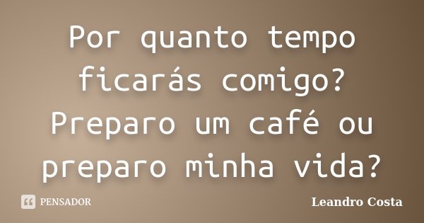 Por quanto tempo ficarás comigo? Preparo um café ou preparo minha vida?... Frase de Leandro Costa.