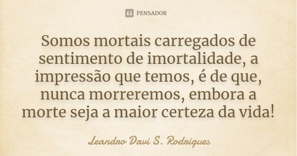 Somos mortais carregados de sentimento de imortalidade, a impressão que temos, é de que, nunca morreremos, embora a morte seja a maior certeza da vida!... Frase de Leandro Davi S. Rodrigues.