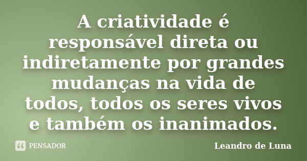 A criatividade é responsável direta ou indiretamente por grandes mudanças na vida de todos, todos os seres vivos e também os inanimados.... Frase de Leandro de Luna.