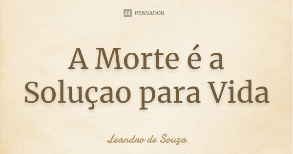 A Morte é a Soluçao para Vida... Frase de Leandro de Souza.