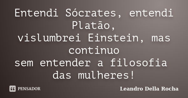 Entendi Sócrates, entendi Platão, vislumbrei Einstein, mas continuo sem entender a filosofia das mulheres!... Frase de Leandro Della Rocha.