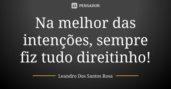Na melhor das intenções, sempre fiz tudo direitinho!... Frase de Leandro Dos Santos Rosa.