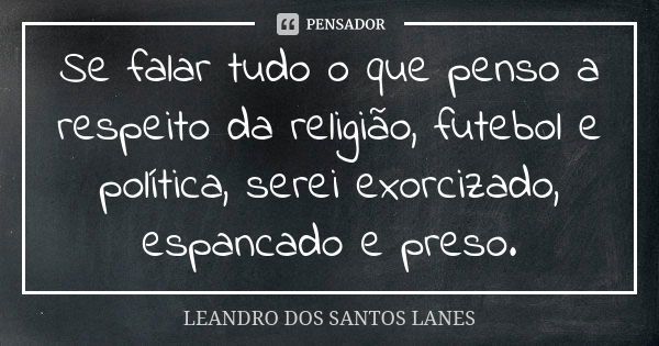 Se falar tudo o que penso a respeito da religião, futebol e política, serei exorcizado, espancado e preso.... Frase de LEANDRO DOS SANTOS LANES.