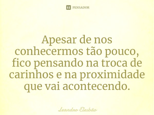 ⁠Apesar de nos conhecermos tão pouco, fico pensando na troca de carinhos e na proximidade que vai acontecendo.... Frase de Leandro Elesbão.