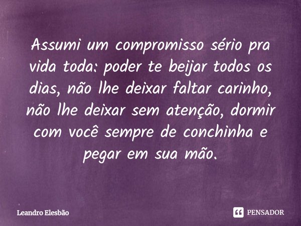 ⁠Assumi um compromisso sério pra vida toda: poder te beijar todos os dias, não lhe deixar faltar carinho, não lhe deixar sem atenção, dormir com você sempre de ... Frase de Leandro Elesbão.