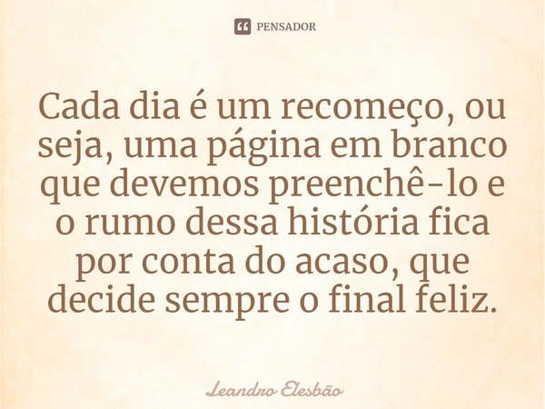 ⁠Cada dia é um recomeço, ou seja, uma página em branco que devemos preenchê-lo e o rumo dessa história fica por conta do acaso, que decide sempre o final feliz.... Frase de Leandro Elesbão.