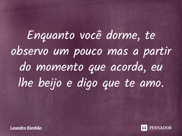 ⁠Enquanto você dorme, te observo um pouco mas a partir do momento que acorda, eu lhe beijo e digo que te amo.... Frase de Leandro Elesbão.
