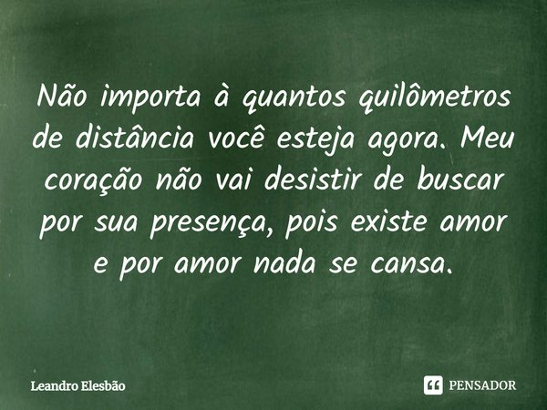 ⁠Não importa à quantos quilômetros de distância você esteja agora. Meu coração não vai desistir de buscar por sua presença, pois existe amor e por amor nada se ... Frase de Leandro Elesbão.