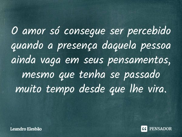 ⁠O amor só consegue ser percebido quando a presença daquela pessoa ainda vaga em seus pensamentos, mesmo que tenha se passado muito tempo desde que lhe vira.... Frase de Leandro Elesbão.