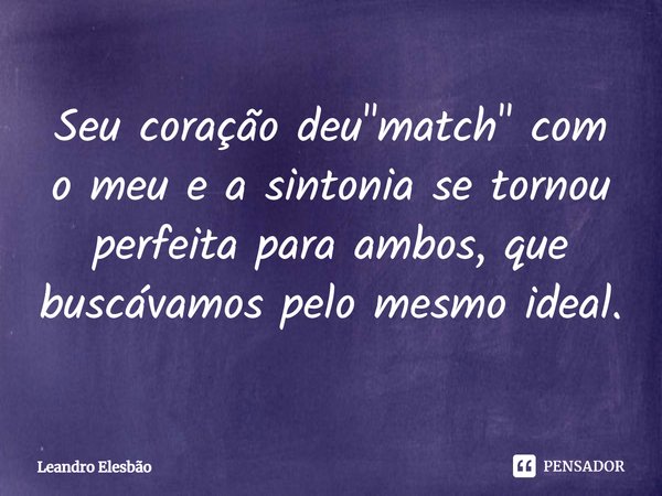 ⁠Seu coração deu "match" com o meu e a sintonia se tornou perfeita para ambos, que buscávamos pelo mesmo ideal.... Frase de Leandro Elesbão.
