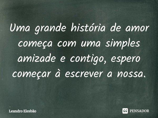 ⁠Uma grande história de amor começa com uma simples amizade e contigo, espero começar à escrever a nossa.... Frase de Leandro Elesbão.