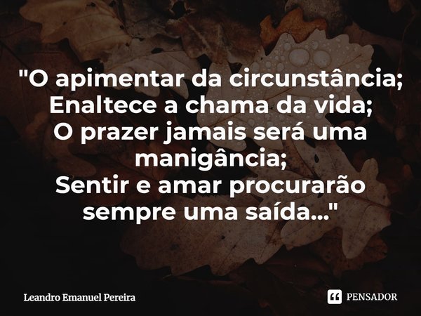 "O apimentar da circunstância;
Enaltece a chama da vida;
O prazer jamais será uma manigância;
Sentir e amar procurarão sempre uma saída..."... Frase de Leandro Emanuel Pereira.