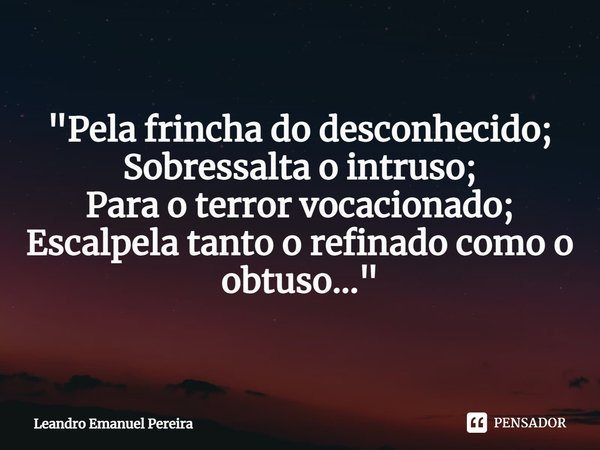 "Pela frincha do desconhecido;
Sobressalta o intruso;
Para o terror vocacionado;
Escalpela tanto o refinado como o obtuso..."... Frase de Leandro Emanuel Pereira.