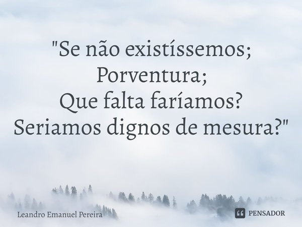 "Se não existíssemos;
Porventura;
Que falta faríamos?
Seriamos dignos de mesura? "
⁠... Frase de Leandro Emanuel Pereira.