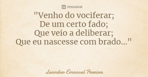 "Venho do vociferar;
De um certo fado;
Que veio a deliberar;
Que eu nascesse com brado..."... Frase de Leandro Emanuel Pereira.