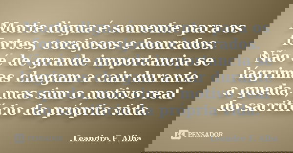 Morte digna é somente para os fortes, corajosos e honrados. Não é de grande importancia se lágrimas chegam a cair durante a queda, mas sim o motivo real do sacr... Frase de Leandro F. Alba.