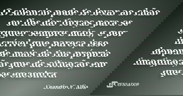 O silencio pode te levar ao chão ou lhe dar forças para se erguer sempre mais, e por incrível que pareça isso depende mais da tua própria imaginação que da situ... Frase de Leandro F. Alba.