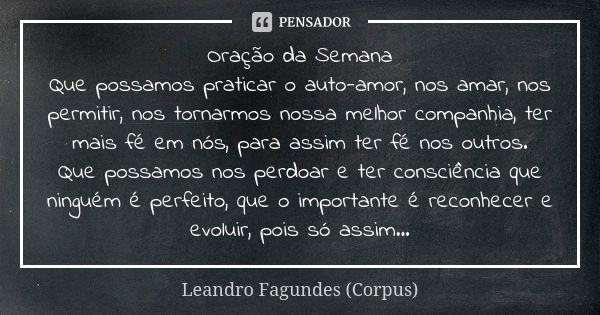 Oração da Semana Que possamos praticar o auto-amor, nos amar, nos permitir, nos tornarmos nossa melhor companhia, ter mais fé em nós, para assim ter fé nos outr... Frase de Leandro Fagundes (Corpus).