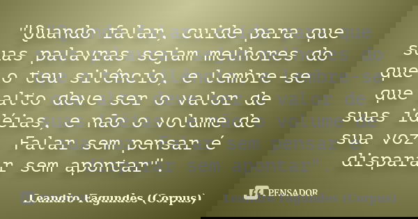 "Quando falar, cuide para que suas palavras sejam melhores do que o teu silêncio, e lembre-se que alto deve ser o valor de suas idéias, e não o volume de s... Frase de Leandro Fagundes (Corpus).
