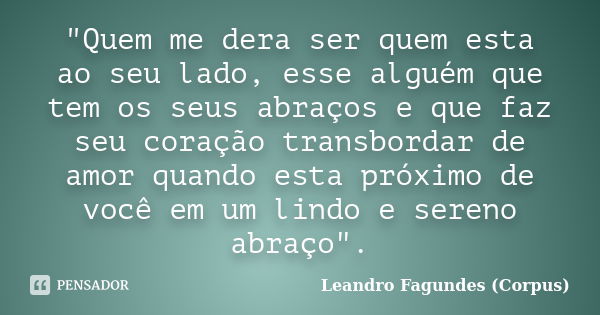 "Quem me dera ser quem esta ao seu lado, esse alguém que tem os seus abraços e que faz seu coração transbordar de amor quando esta próximo de você em um li... Frase de Leandro Fagundes (Corpus).