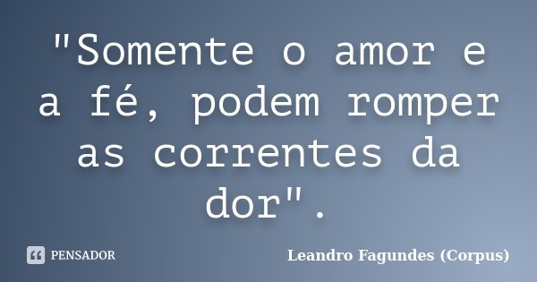 "Somente o amor e a fé, podem romper as correntes da dor".... Frase de Leandro Fagundes (Corpus).