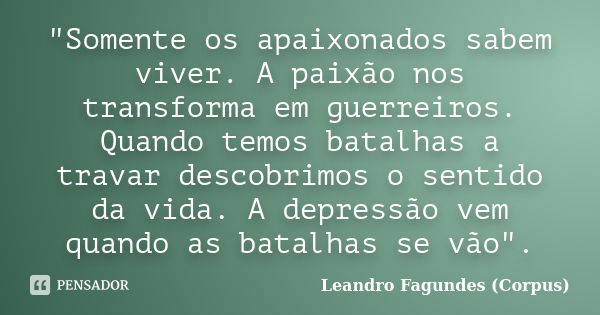 "Somente os apaixonados sabem viver. A paixão nos transforma em guerreiros. Quando temos batalhas a travar descobrimos o sentido da vida. A depressão vem q... Frase de Leandro Fagundes (Corpus).