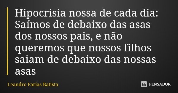 Hipocrisia nossa de cada dia: Saímos de debaixo das asas dos nossos pais, e não queremos que nossos filhos saiam de debaixo das nossas asas... Frase de Leandro Farias Batista.