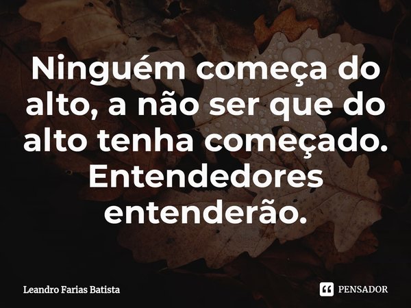 Ninguém começa do alto, a não ser que do alto tenha começado. Entendedores entenderão.⁠... Frase de Leandro Farias Batista.
