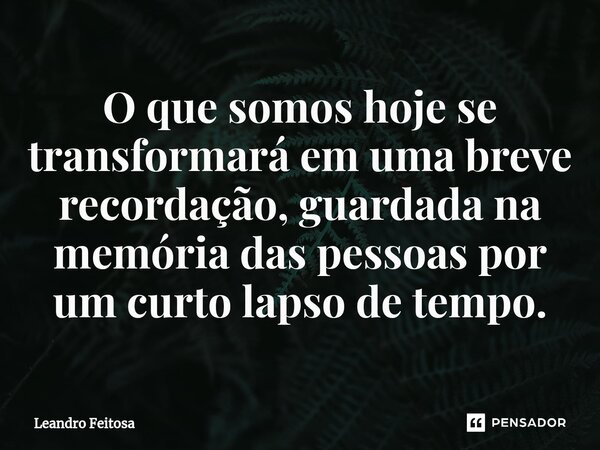 ⁠O que somos hoje se transformará em uma breve recordação, guardada na memória das pessoas por um curto lapso de tempo.... Frase de Leandro Feitosa.