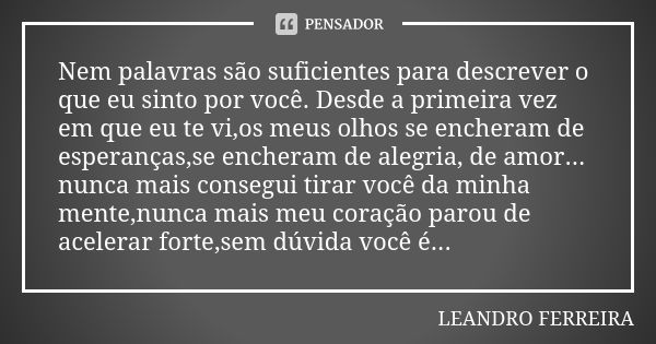 Nem palavras são suficientes para descrever o que eu sinto por você. Desde a primeira vez em que eu te vi,os meus olhos se encheram de esperanças,se encheram de... Frase de Leandro Ferreira.