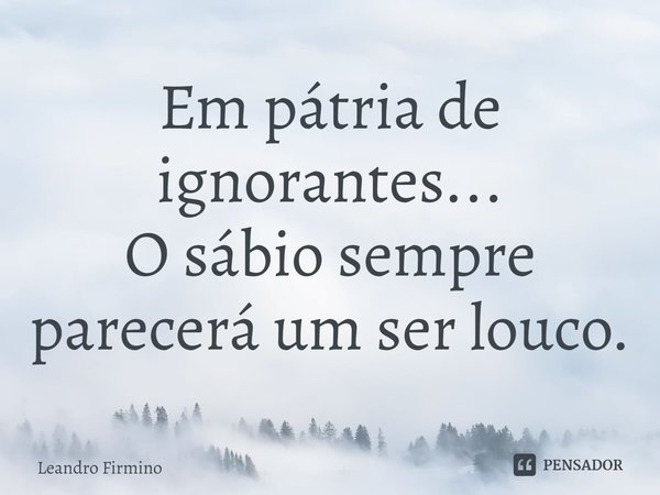 ⁠⁠⁠⁠Em pátria de ignorantes...
O sábio sempre parecerá um ser louco.... Frase de Leandro Firmino.