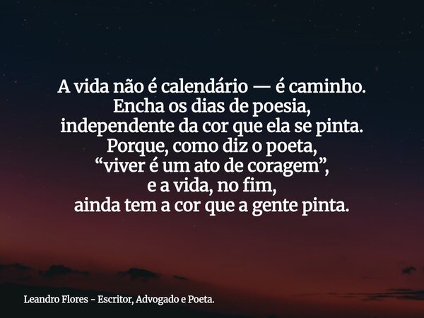 A vida não é calendário— é caminho. Encha os dias de poesia, independente da cor que ela se pinta. Porque, como diz o poeta, “viver é um ato de coragem”, e a vi... Frase de Leandro Flores - Escritor, Advogado e Poeta..