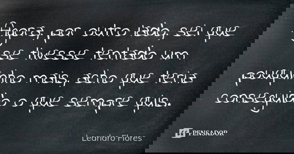 Agora, por outro lado, sei que se tivesse tentado um pouquinho mais, acho que teria conseguido o que sempre quis.... Frase de Leandro Flores.