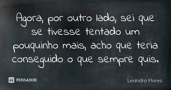 Agora, por outro lado, sei que se tivesse tentado um pouquinho mais, acho que teria conseguido o que sempre quis.... Frase de Leandro Flores.