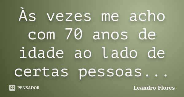 Às vezes me acho com 70 anos de idade ao lado de certas pessoas...... Frase de Leandro Flores.