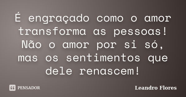 É engraçado como o amor transforma as pessoas! Não o amor por si só, mas os sentimentos que dele renascem!... Frase de Leandro Flores.