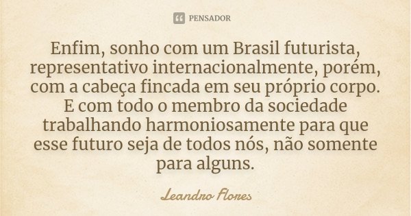 Enfim, sonho com um Brasil futurista, representativo internacionalmente, porém, com a cabeça fincada em seu próprio corpo. E com todo o membro da sociedade trab... Frase de Leandro Flores.