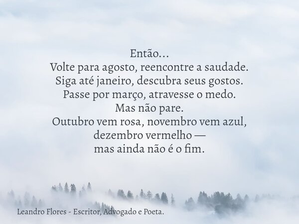Então... Volte para agosto, reencontre a saudade. Siga até janeiro, descubra seus gostos. Passe por março, atravesse o medo. Mas não pare. Outubro vem rosa, nov... Frase de Leandro Flores - Escritor, Advogado e Poeta..