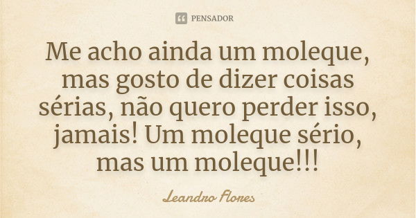 Me acho ainda um moleque, mas gosto de dizer coisas sérias, não quero perder isso, jamais! Um moleque sério, mas um moleque!!!... Frase de Leandro Flores.