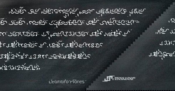 Não se lacrimeje por aqueles que não são mais capazes de oferecer-lhe um sorriso. O percurso da vida é curto demais e não devemos desperdiçá-lo com saudades inc... Frase de Leandro Flores.