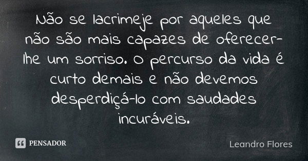 Não se lacrimeje por aqueles que não são mais capazes de oferecer-lhe um sorriso. O percurso da vida é curto demais e não devemos desperdiçá-lo com saudades inc... Frase de Leandro Flores.