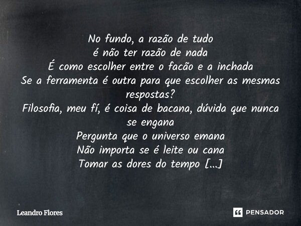 No fundo, a razão de tudo é não ter razão de nada É como escolher entre o facão e a inchada Se a ferramenta é outra para que escolher as mesmas respostas? Filos... Frase de Leandro Flores - Escritor, Advogado e Poeta..