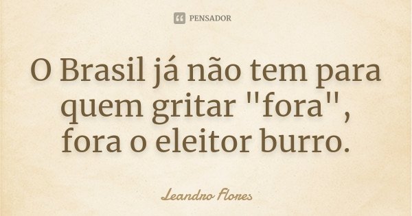 O Brasil já não tem para quem gritar "fora", fora o eleitor burro.... Frase de Leandro Flores.