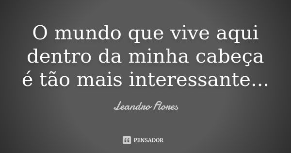 O mundo que vive aqui dentro da minha cabeça é tão mais interessante...... Frase de Leandro Flores.