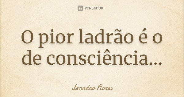 O pior ladrão é o de consciência...... Frase de Leandro Flores.