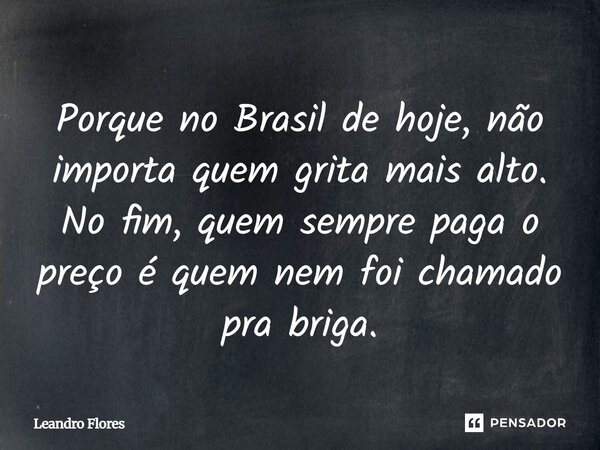 Porque no Brasil de hoje, não importa quem grita mais alto. No fim, quem sempre paga o preço é quem nem foi chamado pra briga.... Frase de Leandro Flores - Escritor, Advogado e Poeta..