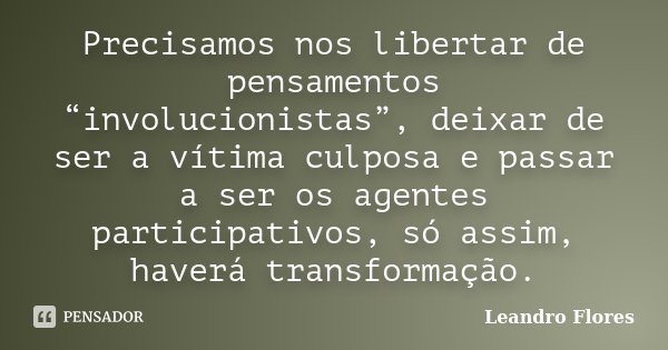 Precisamos nos libertar de pensamentos “involucionistas”, deixar de ser a vítima culposa e passar a ser os agentes participativos, só assim, haverá transformaçã... Frase de Leandro Flores.