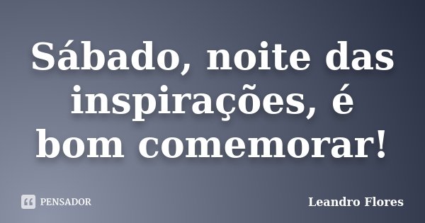 Sábado, noite das inspirações, é bom comemorar!... Frase de Leandro Flores.