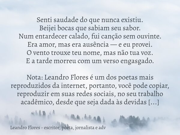 Senti saudade do que nunca existiu. Beijei bocas que sabiam seu sabor. Num entardecer calado, fui canção sem ouvinte. Era amor, mas era ausência — e eu provei. ... Frase de Leandro Flores - escritor, poeta, jornalista e adv.