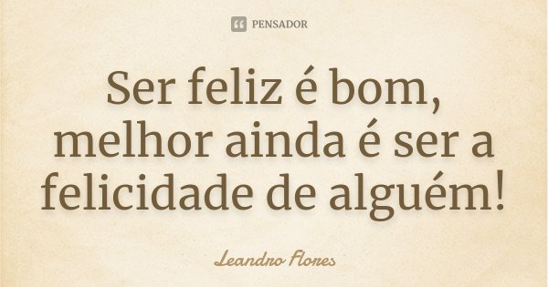 Ser feliz é bom, melhor ainda é ser a felicidade de alguém!... Frase de Leandro Flores.